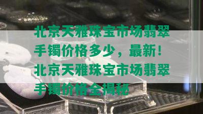 北京天雅珠宝市场翡翠手镯价格多少，最新！北京天雅珠宝市场翡翠手镯价格全揭秘