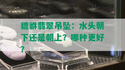 貔貅翡翠吊坠：水头朝下还是朝上？哪种更好？