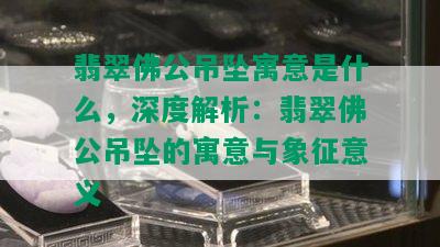 翡翠佛公吊坠寓意是什么，深度解析：翡翠佛公吊坠的寓意与象征意义