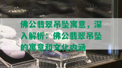 佛公翡翠吊坠寓意，深入解析：佛公翡翠吊坠的寓意和文化内涵