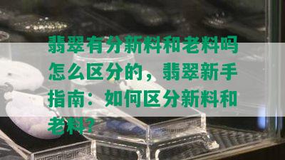 翡翠有分新料和老料吗怎么区分的，翡翠新手指南：如何区分新料和老料？