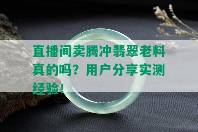 直播间卖腾冲翡翠老料真的吗？用户分享实测经验！