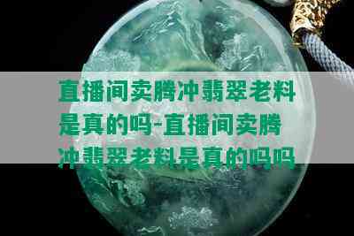 直播间卖腾冲翡翠老料是真的吗-直播间卖腾冲翡翠老料是真的吗吗