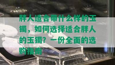 胖人适合带什么样的玉镯，如何选择适合胖人的玉镯？一份全面的选购指南