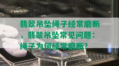 翡翠吊坠绳子经常磨断，翡翠吊坠常见问题：绳子为何经常磨断？