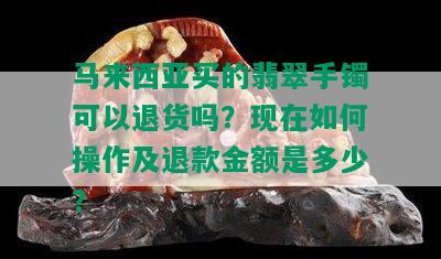 马来西亚买的翡翠手镯可以退货吗？现在如何操作及退款金额是多少？