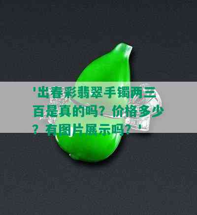 '出春彩翡翠手镯两三百是真的吗？价格多少？有图片展示吗？'