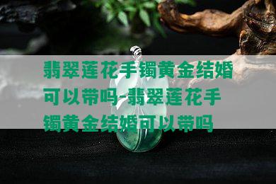 翡翠莲花手镯黄金结婚可以带吗-翡翠莲花手镯黄金结婚可以带吗