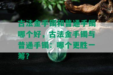 古法金手镯和普通手镯哪个好，古法金手镯与普通手镯：哪个更胜一筹？