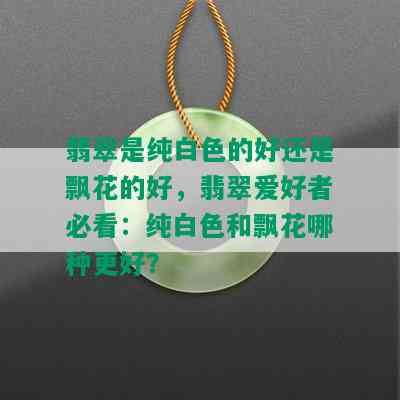 翡翠是纯白色的好还是飘花的好，翡翠爱好者必看：纯白色和飘花哪种更好？