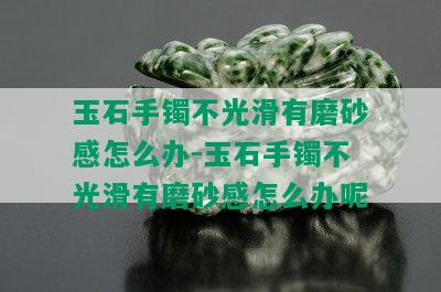 玉石手镯不光滑有磨砂感怎么办-玉石手镯不光滑有磨砂感怎么办呢