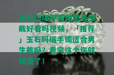 玉石玛瑙手镯类型男生戴好看吗视频，「推荐」玉石玛瑙手镯适合男生戴吗？看完这个你就知道了！