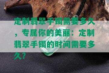 定制翡翠手镯需要多久，专属你的美丽：定制翡翠手镯的时间需要多久？