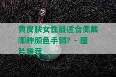 黄皮肤女性最适合佩戴哪种颜色手镯？- 图片推荐