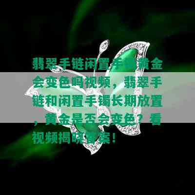 翡翠手链闲置手镯黄金会变色吗视频，翡翠手链和闲置手镯长期放置，黄金是否会变色？看视频揭晓答案！