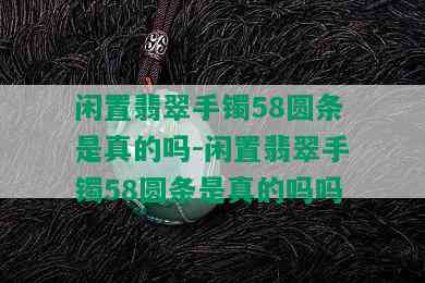 闲置翡翠手镯58圆条是真的吗-闲置翡翠手镯58圆条是真的吗吗