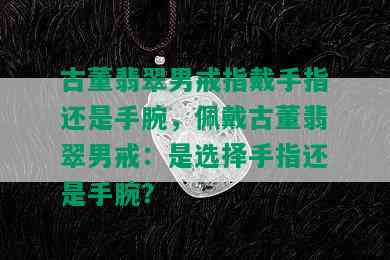 古董翡翠男戒指戴手指还是手腕，佩戴古董翡翠男戒：是选择手指还是手腕？