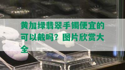 黄加绿翡翠手镯便宜的可以戴吗？图片欣赏大全