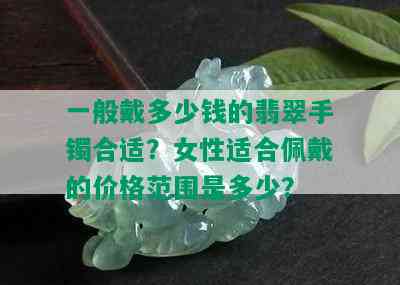 一般戴多少钱的翡翠手镯合适？女性适合佩戴的价格范围是多少？