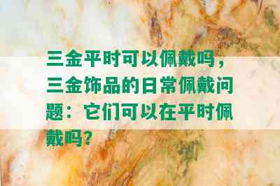 三金平时可以佩戴吗，三金饰品的日常佩戴问题：它们可以在平时佩戴吗？