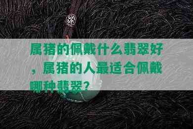 属猪的佩戴什么翡翠好，属猪的人最适合佩戴哪种翡翠？