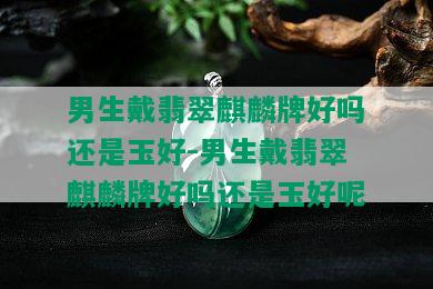 男生戴翡翠麒麟牌好吗还是玉好-男生戴翡翠麒麟牌好吗还是玉好呢