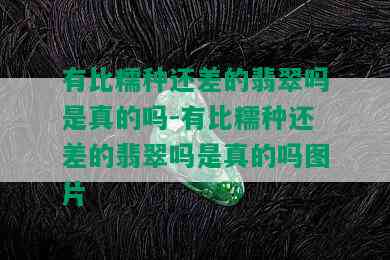 有比糯种还差的翡翠吗是真的吗-有比糯种还差的翡翠吗是真的吗图片