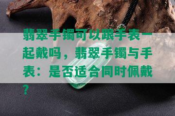 翡翠手镯可以跟手表一起戴吗，翡翠手镯与手表：是否适合同时佩戴？