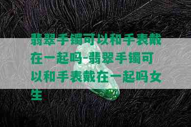 翡翠手镯可以和手表戴在一起吗-翡翠手镯可以和手表戴在一起吗女生