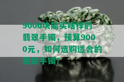 9000块能买啥样的翡翠手镯，预算9000元，如何选购适合的翡翠手镯？