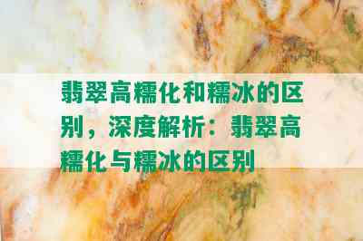 翡翠高糯化和糯冰的区别，深度解析：翡翠高糯化与糯冰的区别