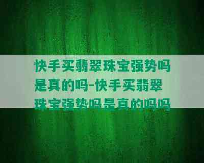 快手买翡翠珠宝强势吗是真的吗-快手买翡翠珠宝强势吗是真的吗吗