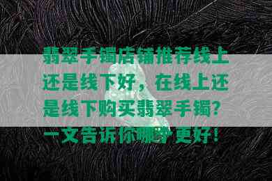 翡翠手镯店铺推荐线上还是线下好，在线上还是线下购买翡翠手镯？一文告诉你哪个更好！