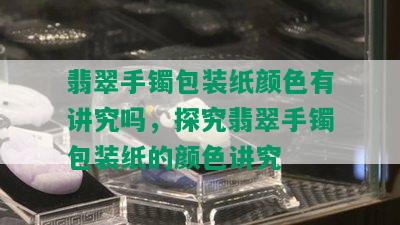 翡翠手镯包装纸颜色有讲究吗，探究翡翠手镯包装纸的颜色讲究