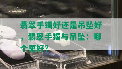 翡翠手镯好还是吊坠好，翡翠手镯与吊坠：哪个更好？