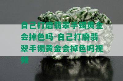 自己打磨翡翠手镯黄金会掉色吗-自己打磨翡翠手镯黄金会掉色吗视频