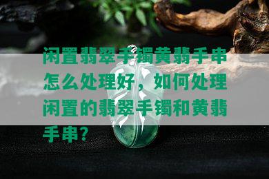 闲置翡翠手镯黄翡手串怎么处理好，如何处理闲置的翡翠手镯和黄翡手串？