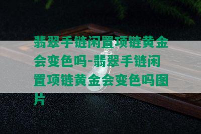 翡翠手链闲置项链黄金会变色吗-翡翠手链闲置项链黄金会变色吗图片