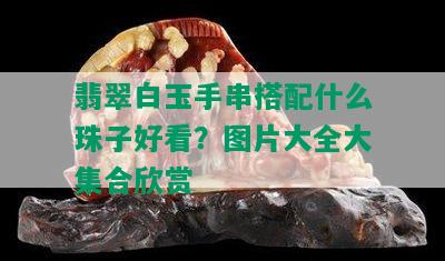 翡翠白玉手串搭配什么珠子好看？图片大全大集合欣赏