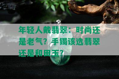 年轻人戴翡翠：时尚还是老气？手镯该选翡翠还是和田玉？