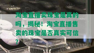 淘宝直播卖珠宝是真的吗，揭秘！淘宝直播售卖的珠宝是否真实可信？