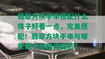 翡翠方块手串搭配什么珠子好看一点，完美搭配！翡翠方块手串与哪些珠子最相得益彰？