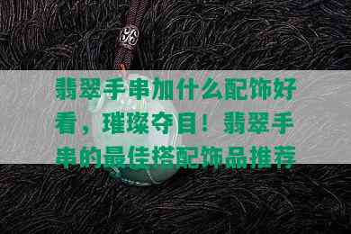 翡翠手串加什么配饰好看，璀璨夺目！翡翠手串的更佳搭配饰品推荐