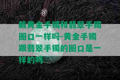 戴黄金手镯和翡翠手镯圈口一样吗-黄金手镯跟翡翠手镯的圈口是一样的吗