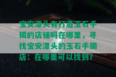 宝安潭头有打造玉石手镯的店铺吗在哪里，寻找宝安潭头的玉石手镯店：在哪里可以找到？