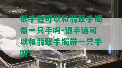 银手链可以和翡翠手镯带一只手吗-银手链可以和翡翠手镯带一只手吗?