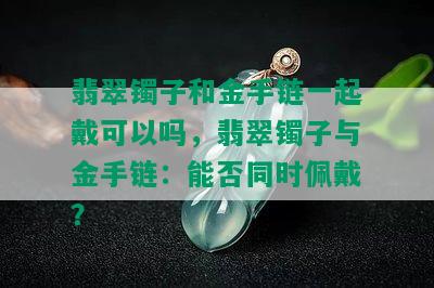 翡翠镯子和金手链一起戴可以吗，翡翠镯子与金手链：能否同时佩戴？