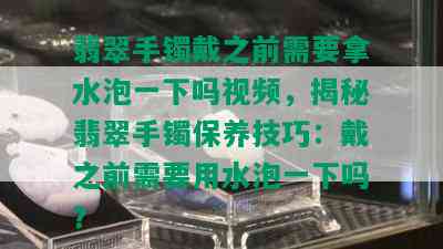 翡翠手镯戴之前需要拿水泡一下吗视频，揭秘翡翠手镯保养技巧：戴之前需要用水泡一下吗？