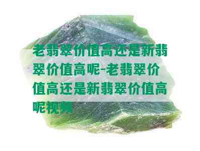 老翡翠价值高还是新翡翠价值高呢-老翡翠价值高还是新翡翠价值高呢视频