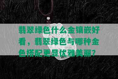 翡翠绿色什么金镶嵌好看，翡翠绿色与哪种金色搭配更显优雅美丽？